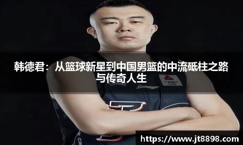 韩德君：从篮球新星到中国男篮的中流砥柱之路与传奇人生